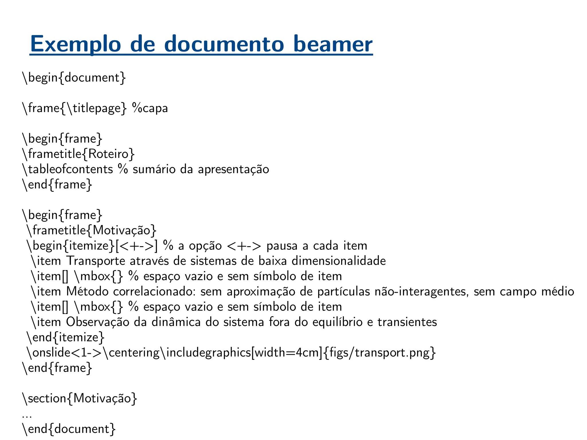 Exemplo de documento beamer
begin{document}
frame{titlepage} %capa
begin{frame}
frametitle{Roteiro}
tableofcontents % sumário da apresentação
end{frame}
begin{frame}
frametitle{Motivação}
begin{itemize}[<+->] % a opção <+-> pausa a cada item
item Transporte através de sistemas de baixa dimensionalidade
item[] mbox{} % espaço vazio e sem símbolo de item
item Método correlacionado: sem aproximação de partículas não-interagentes, sem campo médio
item[] mbox{} % espaço vazio e sem símbolo de item
item Observação da dinâmica do sistema fora do equilíbrio e transientes
end{itemize}
onslide<1->centeringincludegraphics[width=4cm]{figs/transport.png}
end{frame}
section{Motivação}
…
end{document}
 