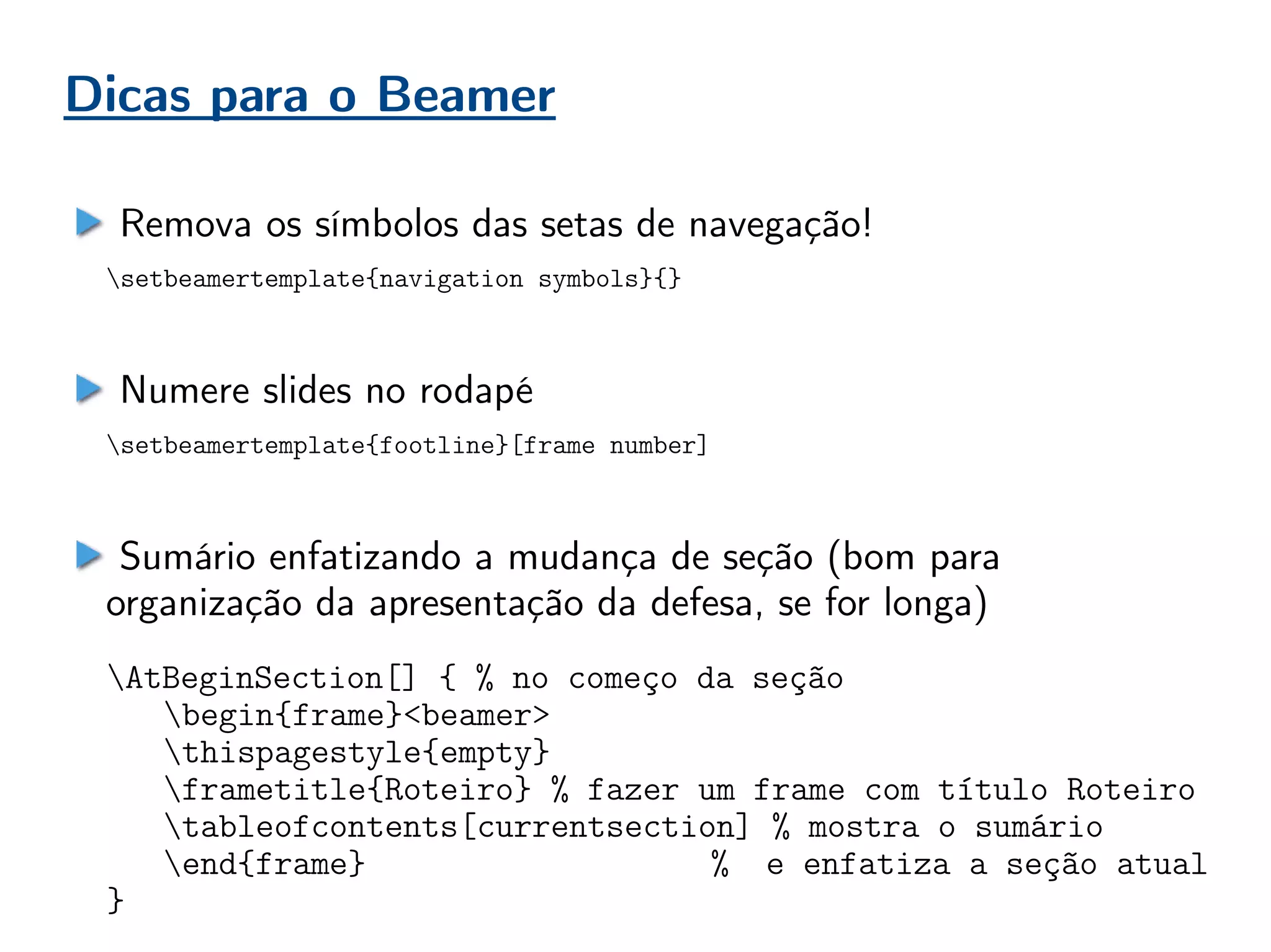 Dicas para o Beamer
Remova os símbolos das setas de navegação!
setbeamertemplate{navigation symbols}{}
Numere slides no rodapé
setbeamertemplate{footline}[frame number]
Sumário enfatizando a mudança de seção (bom para
organização da apresentação da defesa, se for longa)
AtBeginSection[] { % no começo da seção
begin{frame}<beamer>
thispagestyle{empty}
frametitle{Roteiro} % fazer um frame com título Roteiro
tableofcontents[currentsection] % mostra o sumário
end{frame} % e enfatiza a seção atual
}
 
