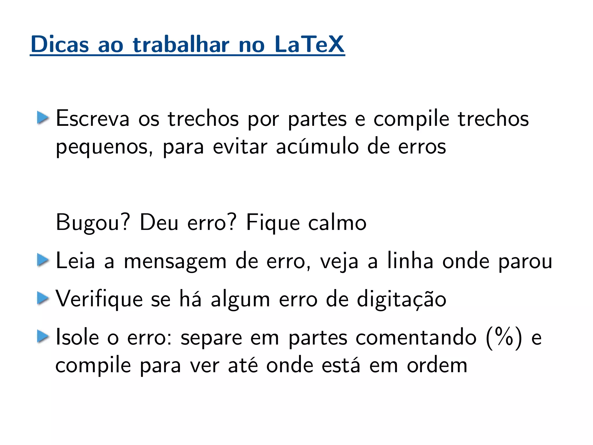 Dicas ao trabalhar no LaTeX
Escreva os trechos por partes e compile trechos
pequenos, para evitar acúmulo de erros
Bugou? Deu erro? Fique calmo
Leia a mensagem de erro, veja a linha onde parou
Verifique se há algum erro de digitação
Isole o erro: separe em partes comentando (%) e
compile para ver até onde está em ordem
 