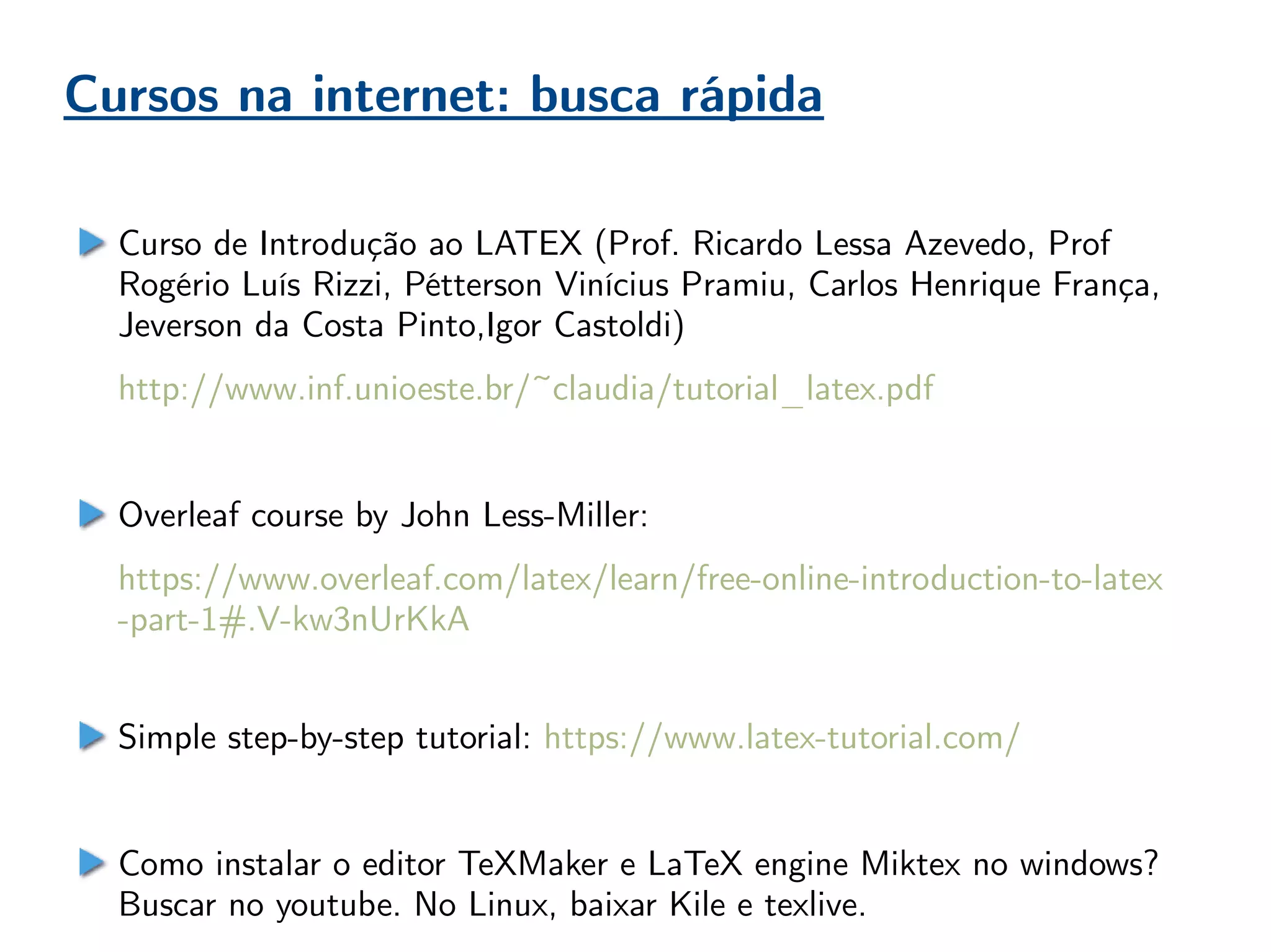 Cursos na internet: busca rápida
Curso de Introdução ao LATEX (Prof. Ricardo Lessa Azevedo, Prof
Rogério Luís Rizzi, Pétterson Vinícius Pramiu, Carlos Henrique França,
Jeverson da Costa Pinto,Igor Castoldi)
http://www.inf.unioeste.br/~claudia/tutorial_latex.pdf
Overleaf course by John Less-Miller:
https://www.overleaf.com/latex/learn/free-online-introduction-to-latex
-part-1#.V-kw3nUrKkA
Simple step-by-step tutorial: https://www.latex-tutorial.com/
Como instalar o editor TeXMaker e LaTeX engine Miktex no windows?
Buscar no youtube. No Linux, baixar Kile e texlive.
 