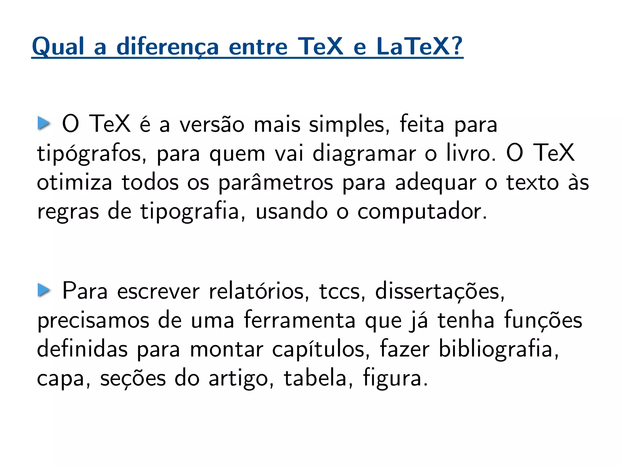 Qual a diferença entre TeX e LaTeX?
O TeX é a versão mais simples, feita para
tipógrafos, para quem vai diagramar o livro. O TeX
otimiza todos os parâmetros para adequar o texto às
regras de tipografia, usando o computador.
Para escrever relatórios, tccs, dissertações,
precisamos de uma ferramenta que já tenha funções
definidas para montar capítulos, fazer bibliografia,
capa, seções do artigo, tabela, figura.
 