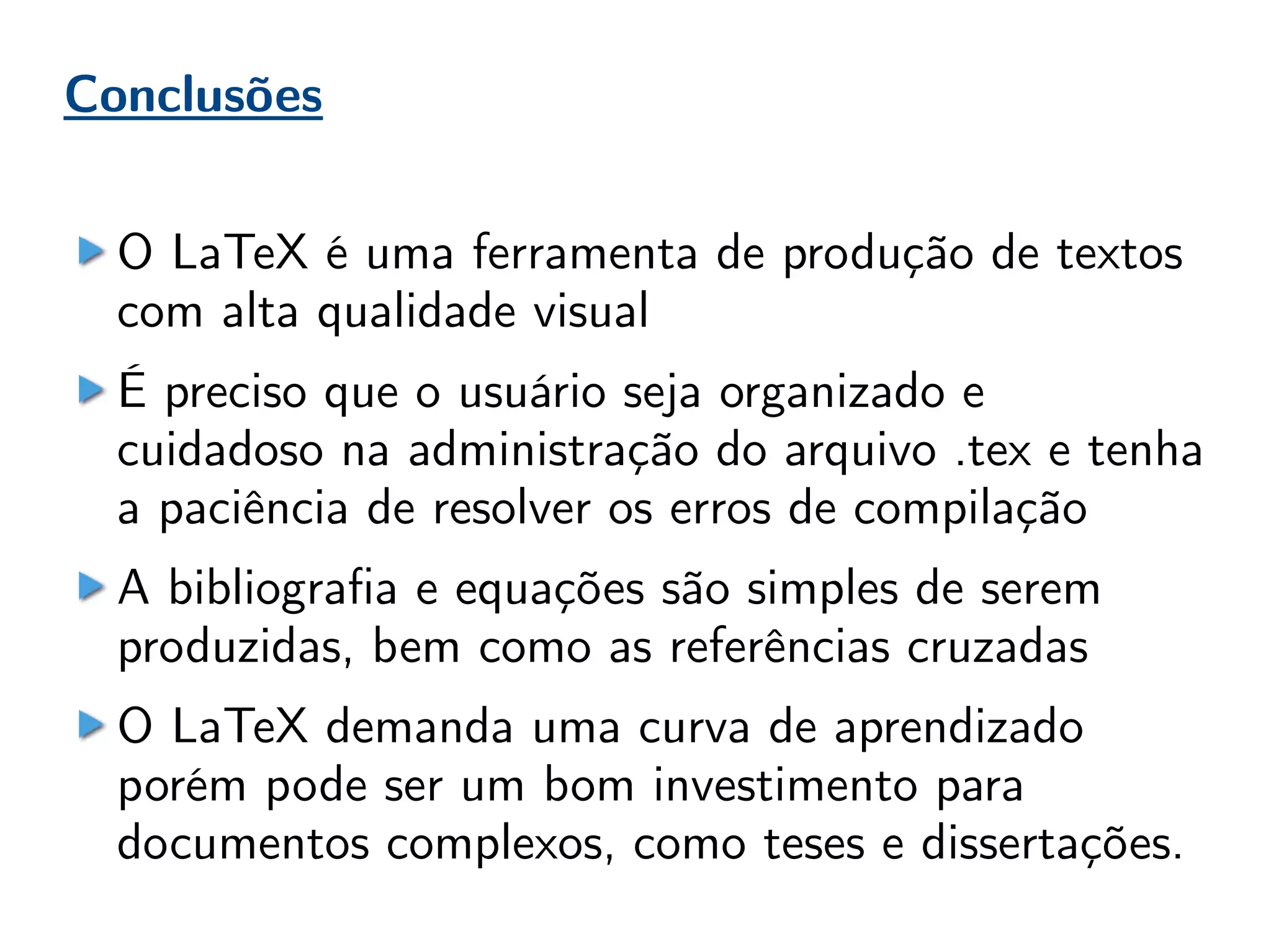 Conclusões
O LaTeX é uma ferramenta de produção de textos
com alta qualidade visual
É preciso que o usuário seja organizado e
cuidadoso na administração do arquivo .tex e tenha
a paciência de resolver os erros de compilação
A bibliografia e equações são simples de serem
produzidas, bem como as referências cruzadas
O LaTeX demanda uma curva de aprendizado
porém pode ser um bom investimento para
documentos complexos, como teses e dissertações.
 