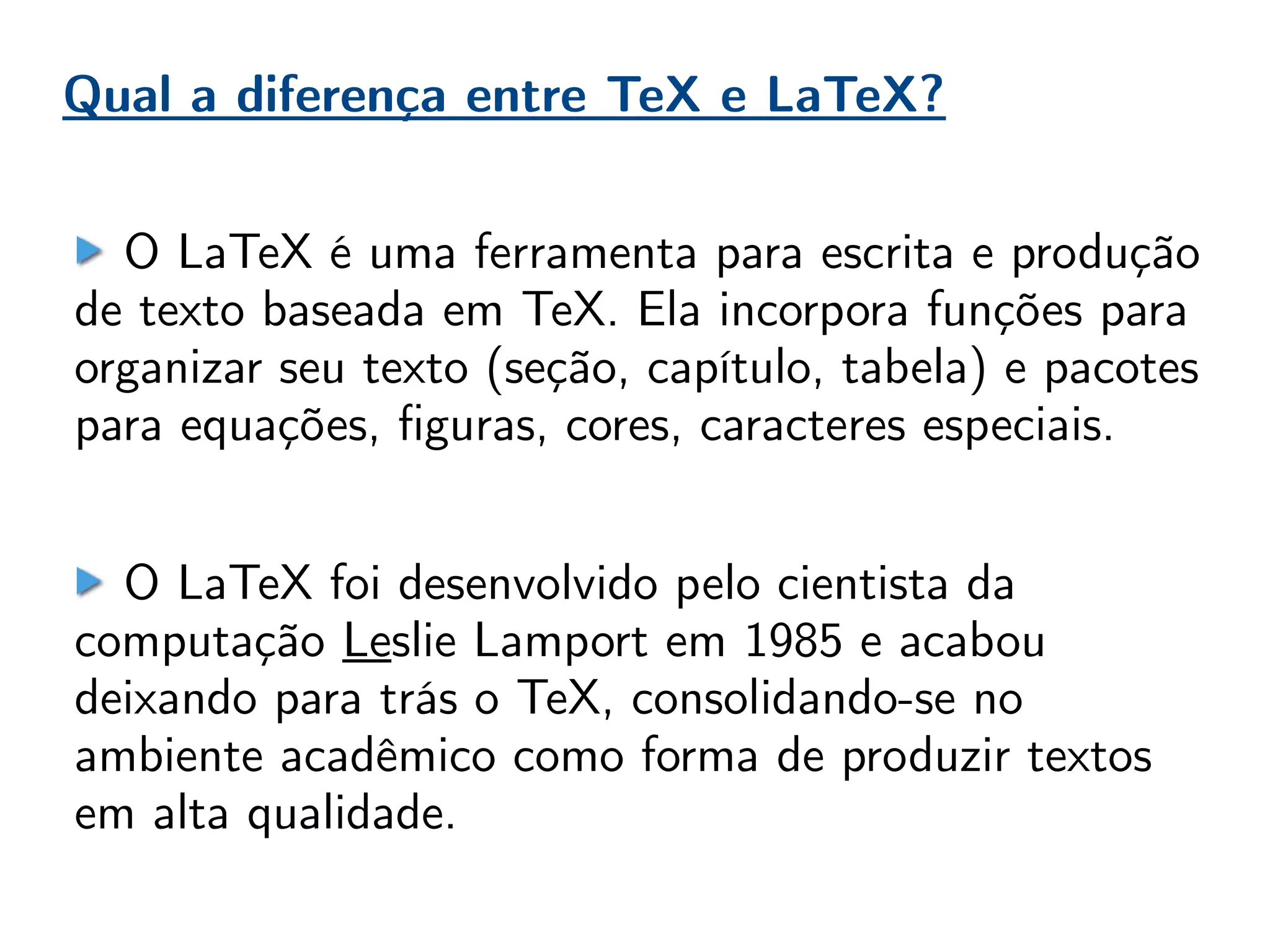 O LaTeX é uma ferramenta para escrita e produção
de texto baseada em TeX. Ela incorpora funções para
organizar seu texto (seção, capítulo, tabela) e pacotes
para equações, figuras, cores, caracteres especiais.
O LaTeX foi desenvolvido pelo cientista da
computação Leslie Lamport em 1985 e acabou
deixando para trás o TeX, consolidando-se no
ambiente acadêmico como forma de produzir textos
em alta qualidade.
Qual a diferença entre TeX e LaTeX?
 