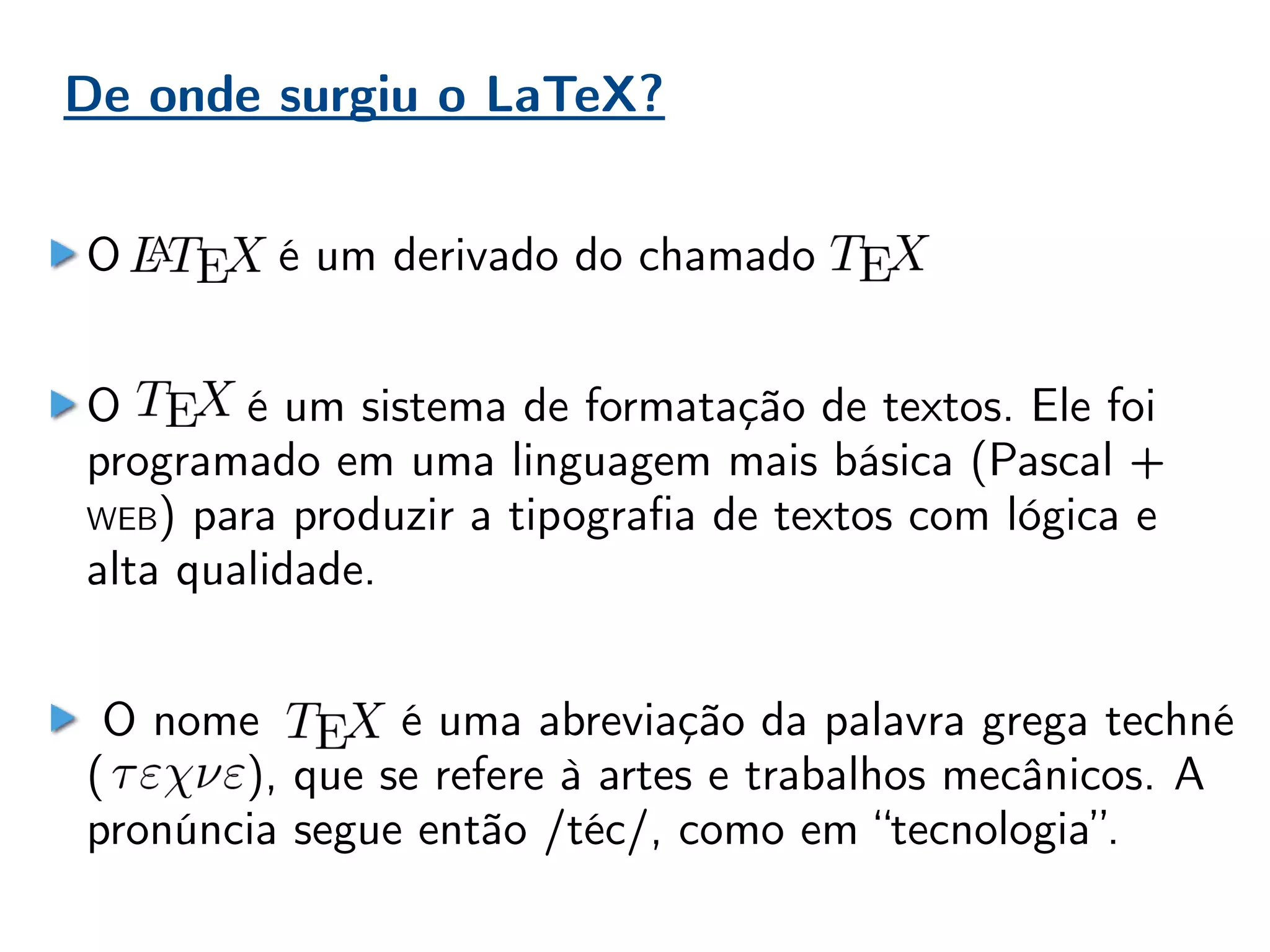 De onde surgiu o LaTeX?
O é um derivado do chamado
O é um sistema de formatação de textos. Ele foi
programado em uma linguagem mais básica (Pascal +
WEB) para produzir a tipografia de textos com lógica e
alta qualidade.
O nome é uma abreviação da palavra grega techné
( ), que se refere à artes e trabalhos mecânicos. A
pronúncia segue então /téc/, como em “tecnologia”.
 