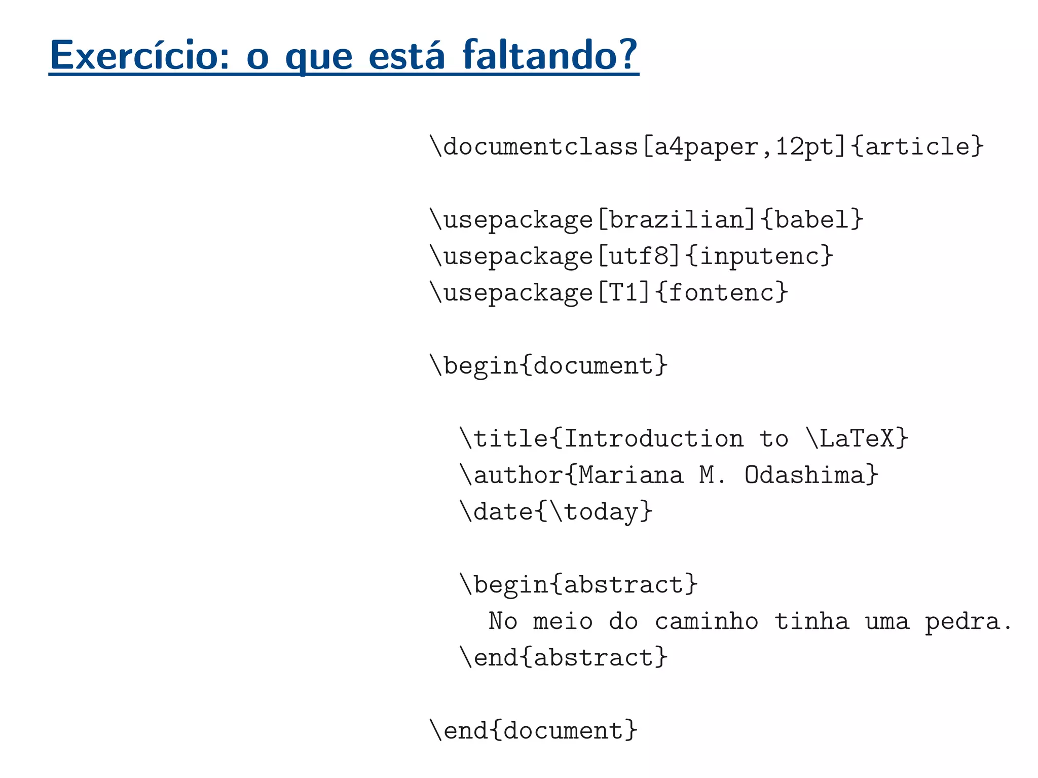 Exercício: o que está faltando?
documentclass[a4paper,12pt]{article}
usepackage[brazilian]{babel}
usepackage[utf8]{inputenc}
usepackage[T1]{fontenc}
begin{document}
title{Introduction to LaTeX}
author{Mariana M. Odashima}
date{today}
begin{abstract}
No meio do caminho tinha uma pedra.
end{abstract}
end{document}
 