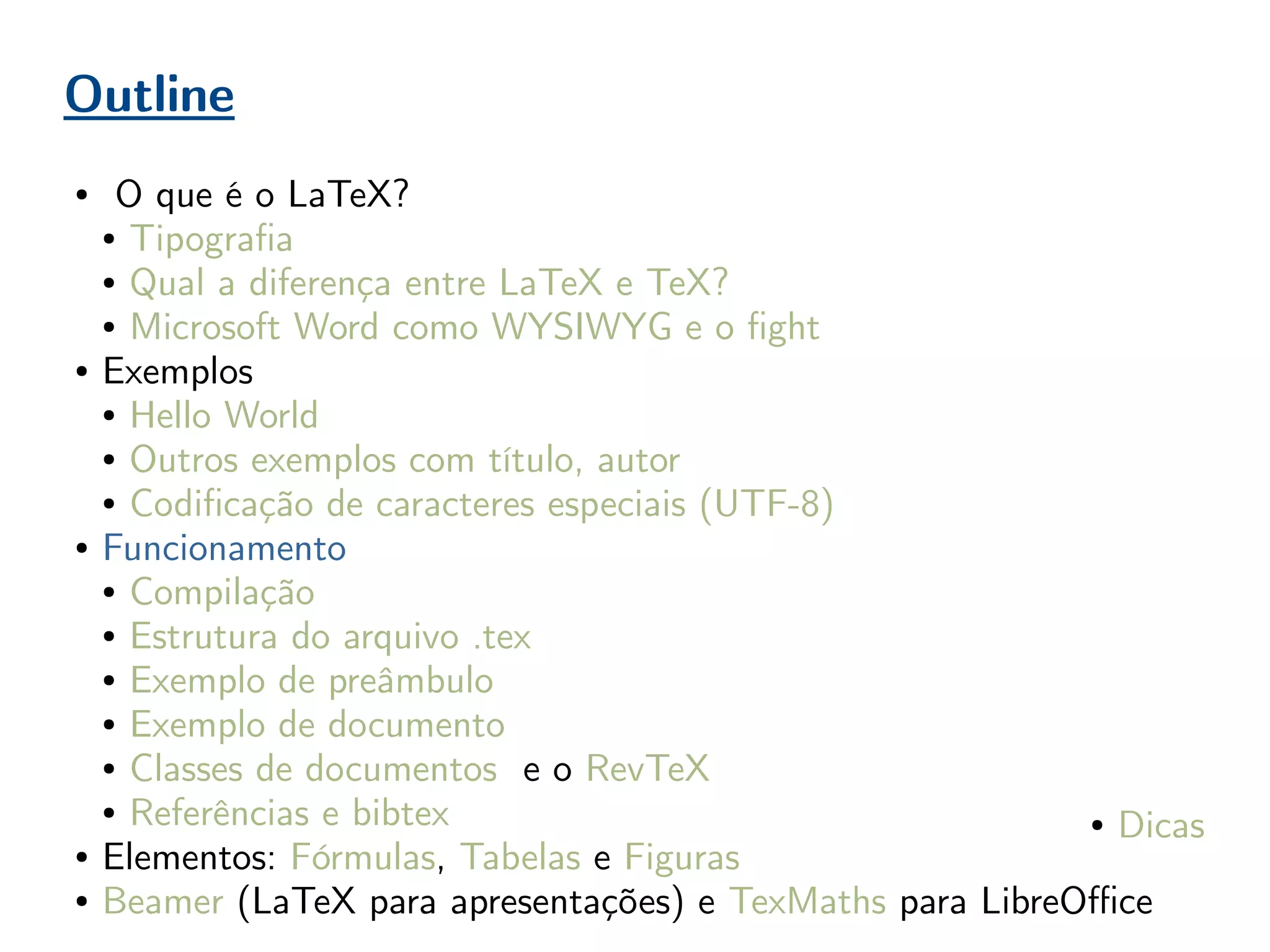 Outline
● O que é o LaTeX?
● Tipografia
● Qual a diferença entre LaTeX e TeX?
● Microsoft Word como WYSIWYG e o fight
● Exemplos
● Hello World
● Outros exemplos com título, autor
● Codificação de caracteres especiais (UTF-8)
● Funcionamento
● Compilação
● Estrutura do arquivo .tex
● Exemplo de preâmbulo
● Exemplo de documento
● Classes de documentos e o RevTeX
● Referências e bibtex
● Elementos: Fórmulas, Tabelas e Figuras
● Beamer (LaTeX para apresentações) e TexMaths para LibreOffice
● Dicas
 