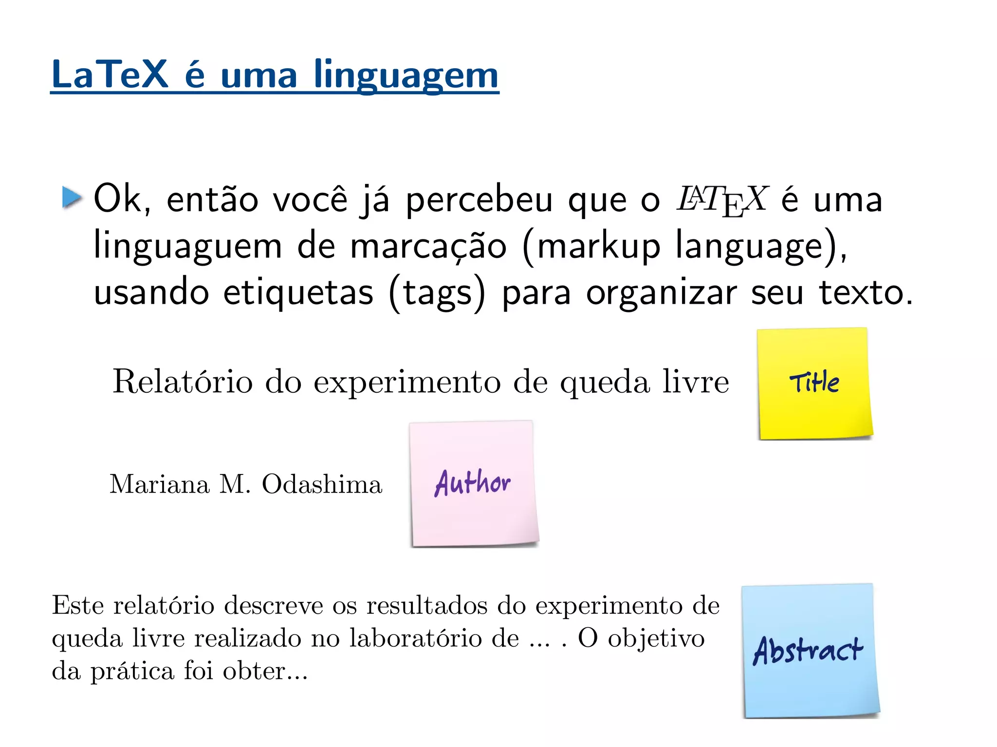 LaTeX é uma linguagem
Ok, então você já percebeu que o é uma
linguaguem de marcação (markup language),
usando etiquetas (tags) para organizar seu texto.
Este relatório descreve os resultados do experimento de
queda livre realizado no laboratório de … . O objetivo
da prática foi obter...
Relatório do experimento de queda livre
Mariana M. Odashima
 