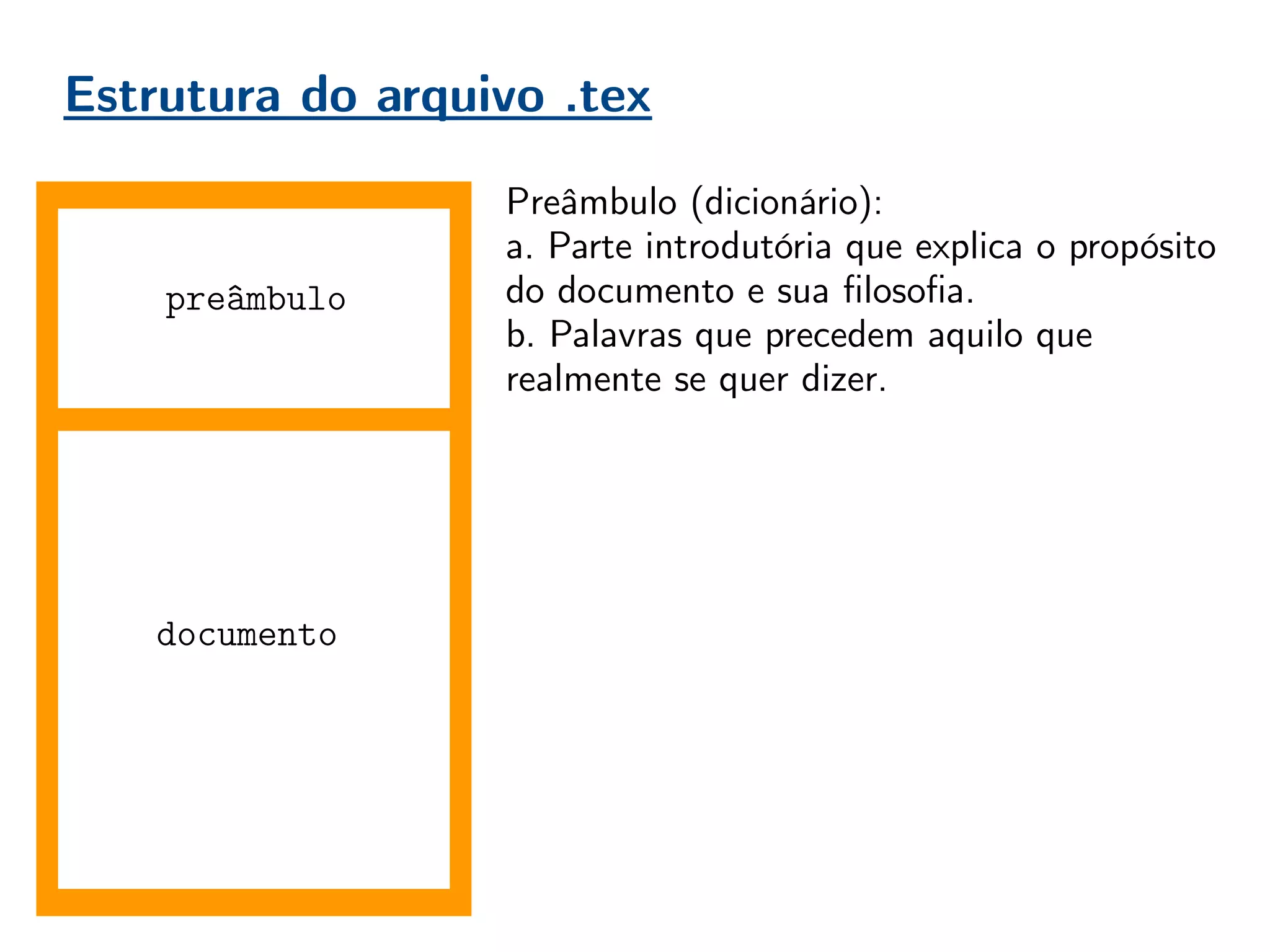 Estrutura do arquivo .tex
documento
Preâmbulo (dicionário):
a. Parte introdutória que explica o propósito
do documento e sua filosofia.
b. Palavras que precedem aquilo que
realmente se quer dizer.
No , o preâmbulo contém as declarações
globais do documento. Pacotes adicionais,
declarações de estilo, novos comandos,
especificações de opções.
Boa prática = organização!
Conforme o usuário ganha experiência, o
preâmbulo vai aumentando. É importante
mantê-lo organizado, comentado, para evitar
perda de tempo do compilador, e do usuário
futuro que não irá entender seu preâmbulo.
preâmbulo
 