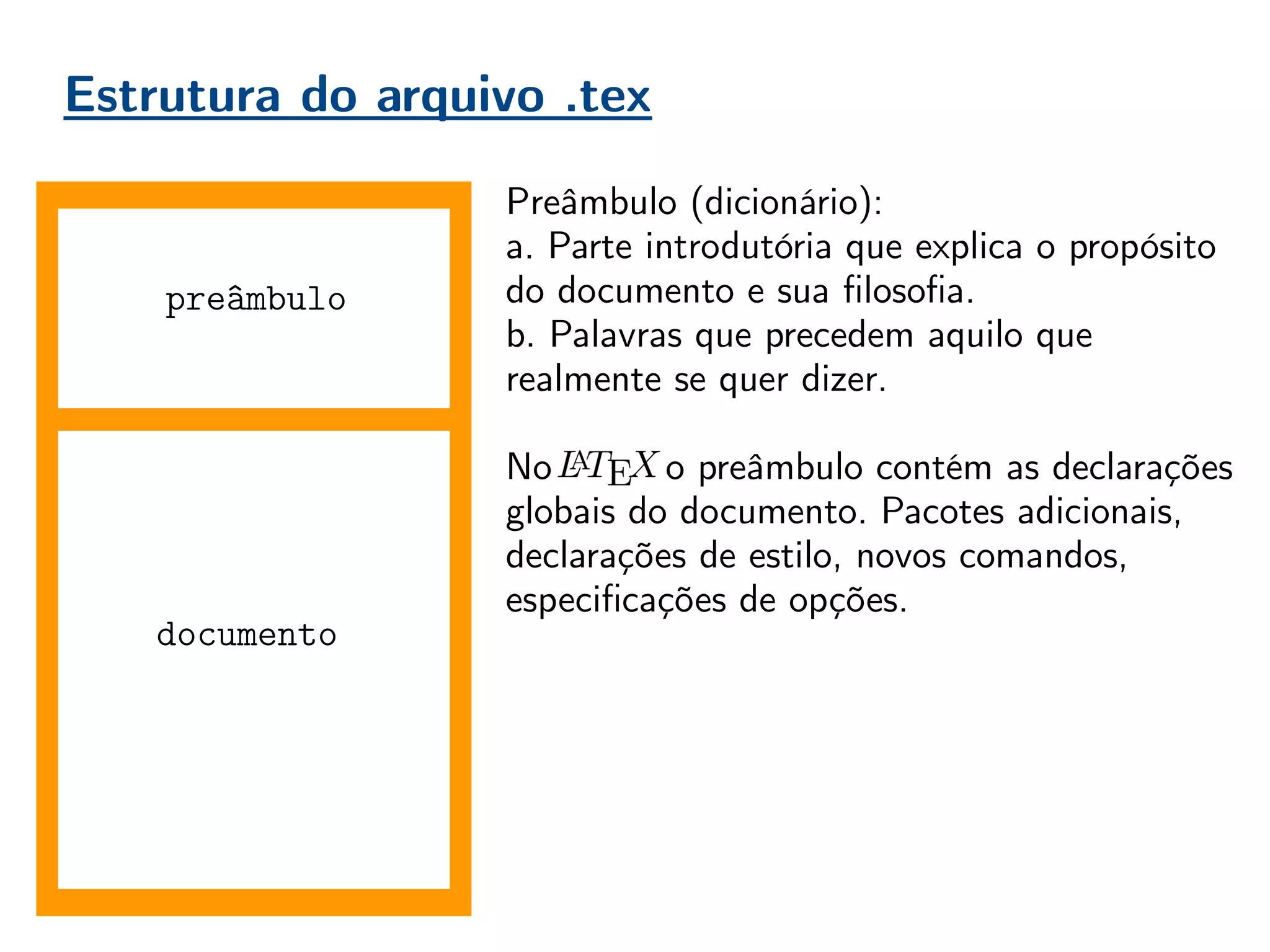 Estrutura do arquivo .tex
documento
Preâmbulo (dicionário):
a. Parte introdutória que explica o propósito
do documento e sua filosofia.
b. Palavras que precedem aquilo que
realmente se quer dizer.
No , o preâmbulo contém as declarações
globais do documento. Pacotes adicionais,
declarações de estilo, novos comandos,
especificações de opções.
Boa prática = organização!
Conforme o usuário ganha experiência, o
preâmbulo vai aumentando. É importante
mantê-lo organizado, comentado, para evitar
perda de tempo do compilador, e do usuário
futuro que não irá entender seu preâmbulo.
preâmbulo
 