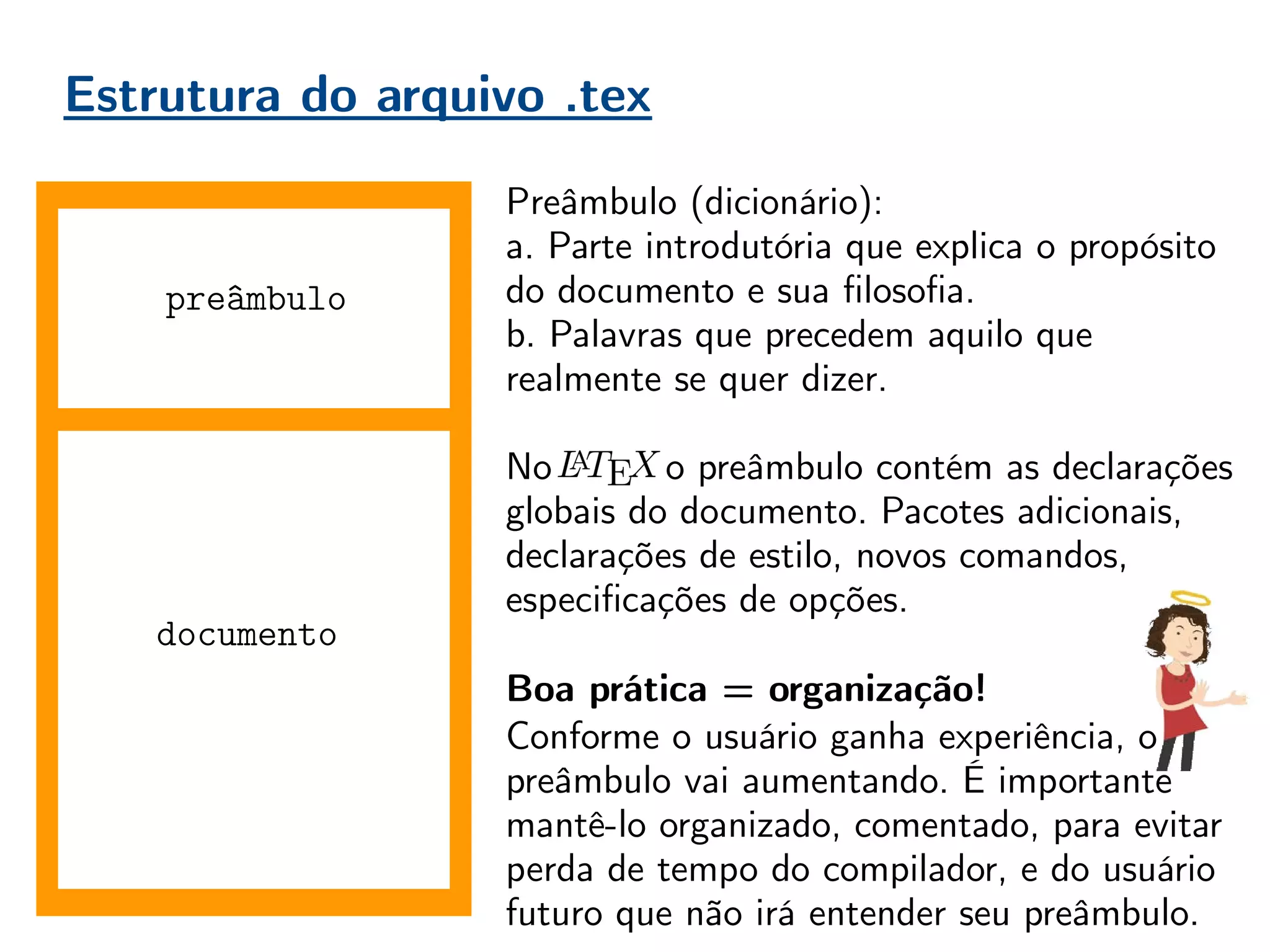 Estrutura do arquivo .tex
documento
Preâmbulo (dicionário):
a. Parte introdutória que explica o propósito
do documento e sua filosofia.
b. Palavras que precedem aquilo que
realmente se quer dizer.
No , o preâmbulo contém as declarações
globais do documento. Pacotes adicionais,
declarações de estilo, novos comandos,
especificações de opções.
Boa prática = organização!
Conforme o usuário ganha experiência, o
preâmbulo vai aumentando. É importante
mantê-lo organizado, comentado, para evitar
perda de tempo do compilador, e do usuário
futuro que não irá entender seu preâmbulo.
preâmbulo
 