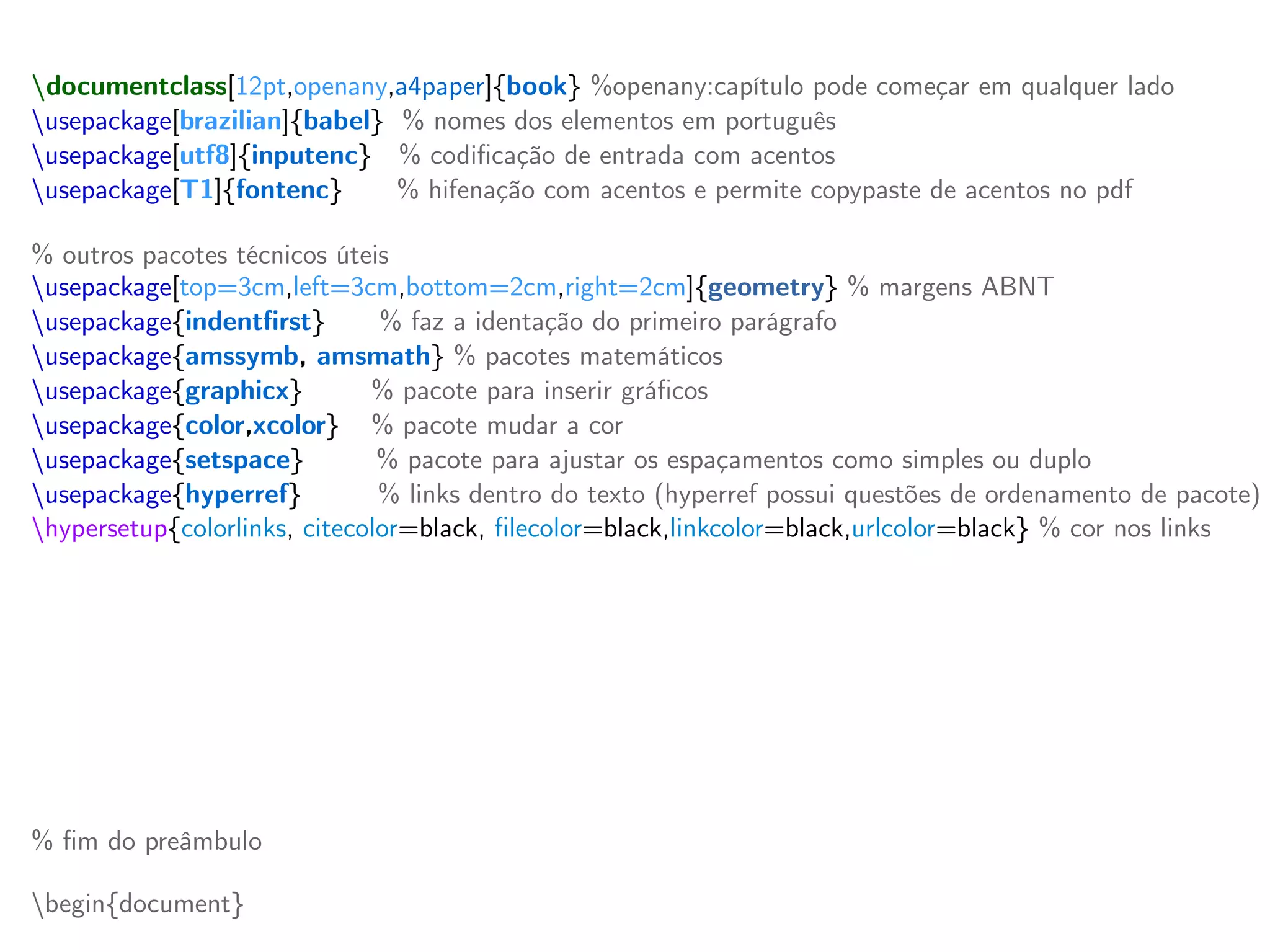 documentclass[12pt,openany,a4paper]{book} %openany:capítulo pode começar em qualquer lado
usepackage[brazilian]{babel} % nomes dos elementos em português
usepackage[utf8]{inputenc} % codificação de entrada com acentos
usepackage[T1]{fontenc} % hifenação com acentos e permite copypaste de acentos no pdf
% outros pacotes técnicos úteis
usepackage[top=3cm,left=3cm,bottom=2cm,right=2cm]{geometry} % margens ABNT
usepackage{indentfirst} % faz a identação do primeiro parágrafo
usepackage{amssymb, amsmath} % pacotes matemáticos
usepackage{graphicx} % pacote para inserir gráficos
usepackage{color,xcolor} % pacote mudar a cor
usepackage{setspace} % pacote para ajustar os espaçamentos como simples ou duplo
usepackage{hyperref} % links dentro do texto (hyperref possui questões de ordenamento de pacote)
hypersetup{colorlinks, citecolor=black, filecolor=black,linkcolor=black,urlcolor=black} % cor nos links
% novos comandos (providecommand define um comando novo se não foi já definido)
providecommand{ket}[1]{vert #1 rangle} % ket | x >
providecommand{bra}[1]{langle #1 vert} % bra < y |
providecommand{braket}[2]{langle #1 vert #2 rangle} % bracket < x | y >
providecommand{mean}[1]{langle #1 rangle} % valor médio
providecommand{red}[1]{textcolor{red}{textbf{#1}}} % troca a cor para vermelho
providecommand{blue}[1]{textcolor{blue}{#1}} % troca a cor para azul
% fim do preâmbulo
begin{document}
 