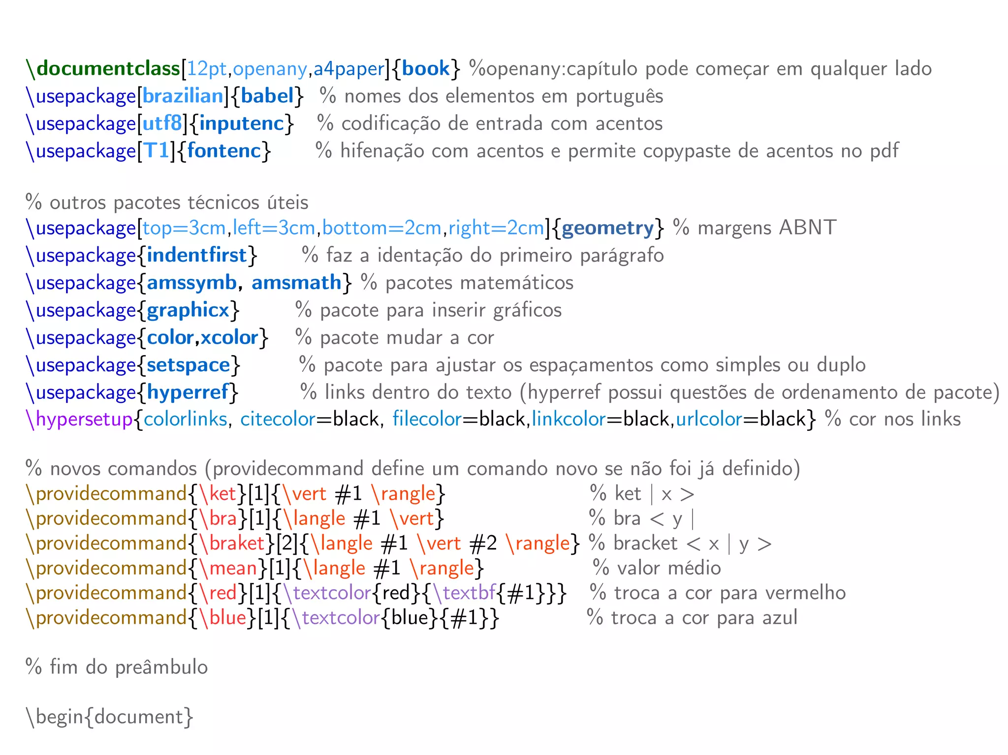 documentclass[12pt,openany,a4paper]{book} %openany:capítulo pode começar em qualquer lado
usepackage[brazilian]{babel} % nomes dos elementos em português
usepackage[utf8]{inputenc} % codificação de entrada com acentos
usepackage[T1]{fontenc} % hifenação com acentos e permite copypaste de acentos no pdf
% outros pacotes técnicos úteis
usepackage[top=3cm,left=3cm,bottom=2cm,right=2cm]{geometry} % margens ABNT
usepackage{indentfirst} % faz a identação do primeiro parágrafo
usepackage{amssymb, amsmath} % pacotes matemáticos
usepackage{graphicx} % pacote para inserir gráficos
usepackage{color,xcolor} % pacote mudar a cor
usepackage{setspace} % pacote para ajustar os espaçamentos como simples ou duplo
usepackage{hyperref} % links dentro do texto (hyperref possui questões de ordenamento de pacote)
hypersetup{colorlinks, citecolor=black, filecolor=black,linkcolor=black,urlcolor=black} % cor nos links
% novos comandos (providecommand define um comando novo se não foi já definido)
providecommand{ket}[1]{vert #1 rangle} % ket | x >
providecommand{bra}[1]{langle #1 vert} % bra < y |
providecommand{braket}[2]{langle #1 vert #2 rangle} % bracket < x | y >
providecommand{mean}[1]{langle #1 rangle} % valor médio
providecommand{red}[1]{textcolor{red}{textbf{#1}}} % troca a cor para vermelho
providecommand{blue}[1]{textcolor{blue}{#1}} % troca a cor para azul
% fim do preâmbulo
begin{document}
 