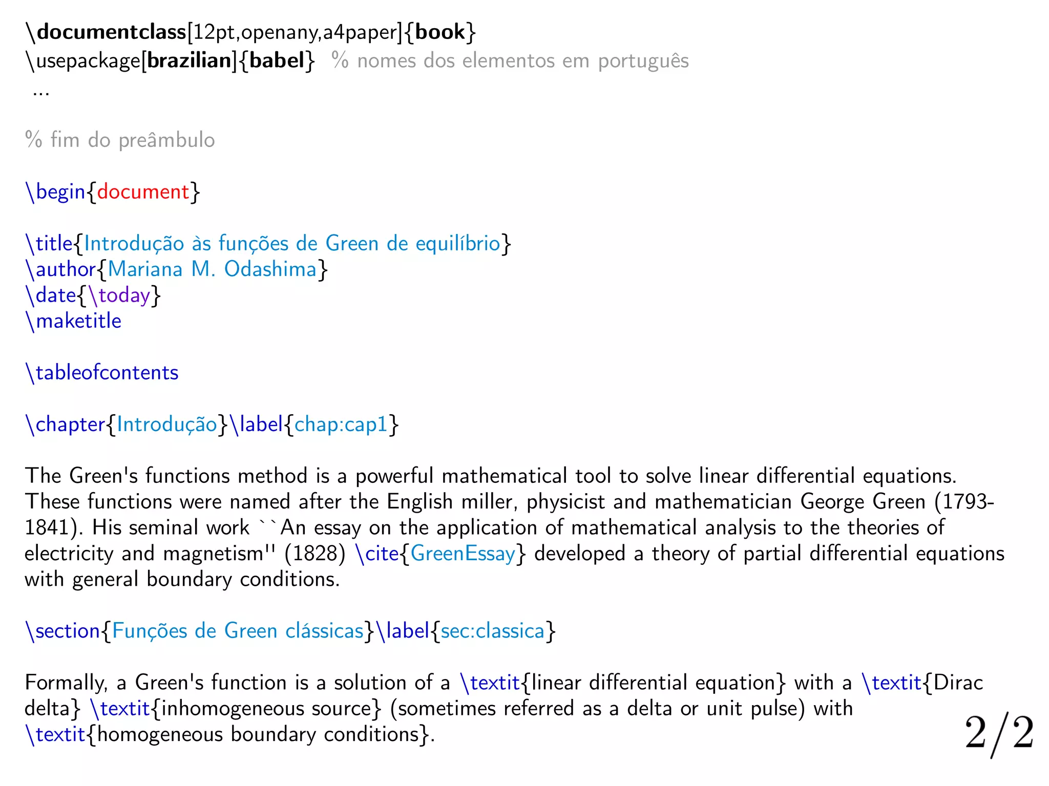 documentclass[12pt,openany,a4paper]{book}
usepackage[brazilian]{babel} % nomes dos elementos em português
...
% fim do preâmbulo
begin{document}
title{Introdução às funções de Green de equilíbrio}
author{Mariana M. Odashima}
date{today}
maketitle
tableofcontents
chapter{Introdução}label{chap:cap1}
The Green's functions method is a powerful mathematical tool to solve linear differential equations.
These functions were named after the English miller, physicist and mathematician George Green (1793-
1841). His seminal work ``An essay on the application of mathematical analysis to the theories of
electricity and magnetism'' (1828) cite{GreenEssay} developed a theory of partial differential equations
with general boundary conditions.
section{Funções de Green clássicas}label{sec:classica}
Formally, a Green's function is a solution of a textit{linear differential equation} with a textit{Dirac
delta} textit{inhomogeneous source} (sometimes referred as a delta or unit pulse) with
textit{homogeneous boundary conditions}.
 
