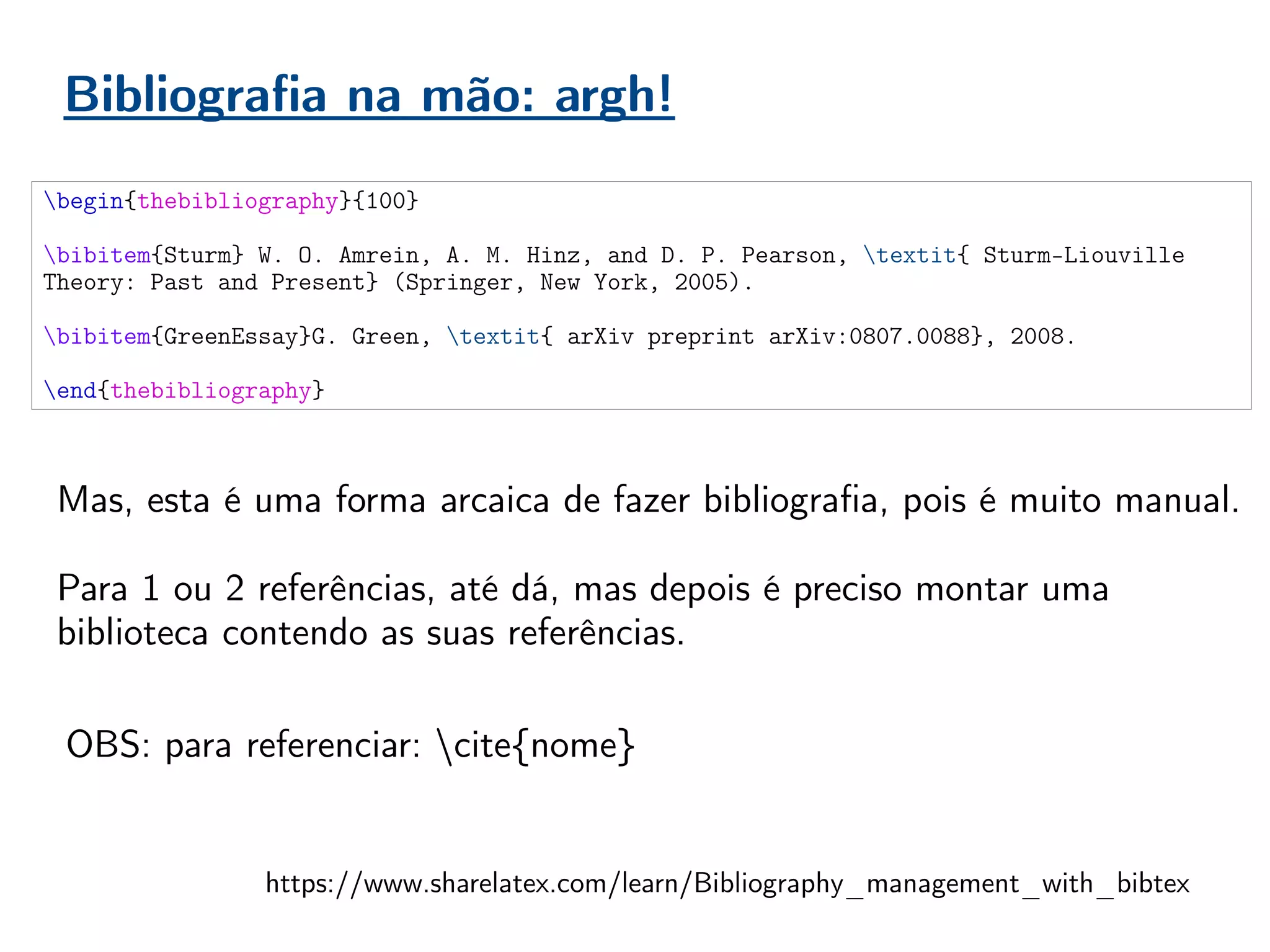 Bibliografia na mão: argh!
begin{thebibliography}{100}
bibitem{Sturm} W. O. Amrein, A. M. Hinz, and D. P. Pearson, textit{ Sturm-Liouville
Theory: Past and Present} (Springer, New York, 2005).
bibitem{GreenEssay}G. Green, textit{ arXiv preprint arXiv:0807.0088}, 2008.
end{thebibliography}
Mas, esta é uma forma arcaica de fazer bibliografia, pois é muito manual.
Para 1 ou 2 referências, até dá, mas depois é preciso montar uma
biblioteca contendo as suas referências.
https://www.sharelatex.com/learn/Bibliography_management_with_bibtex
OBS: para referenciar: cite{nome}
 