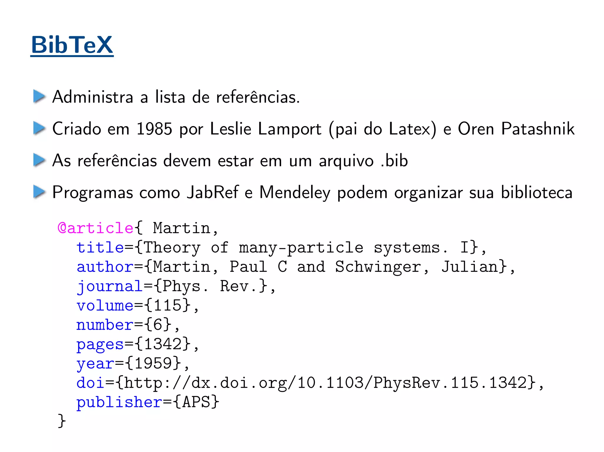 BibTeX
Administra a lista de referências.
Criado em 1985 por Leslie Lamport (pai do Latex) e Oren Patashnik
As referências devem estar em um arquivo .bib
Programas como JabRef e Mendeley podem organizar sua biblioteca
@article{ Martin,
title={Theory of many-particle systems. I},
author={Martin, Paul C and Schwinger, Julian},
journal={Phys. Rev.},
volume={115},
number={6},
pages={1342},
year={1959},
doi={http://dx.doi.org/10.1103/PhysRev.115.1342},
publisher={APS}
}
 