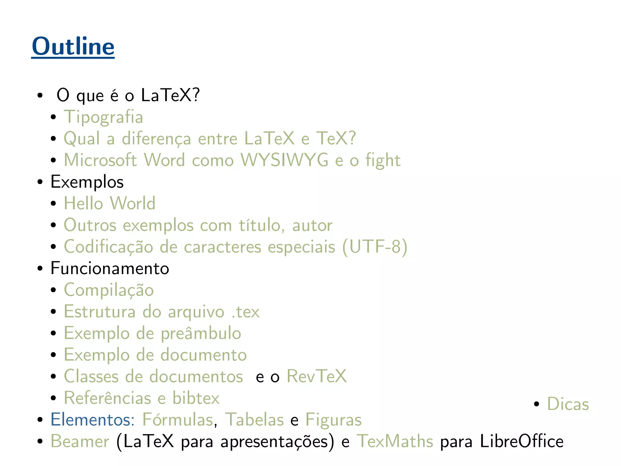 Outline
● O que é o LaTeX?
● Tipografia
● Qual a diferença entre LaTeX e TeX?
● Microsoft Word como WYSIWYG e o fight
● Exemplos
● Hello World
● Outros exemplos com título, autor
● Codificação de caracteres especiais (UTF-8)
● Funcionamento
● Compilação
● Estrutura do arquivo .tex
● Exemplo de preâmbulo
● Exemplo de documento
● Classes de documentos e o RevTeX
● Referências e bibtex
● Elementos: Fórmulas, Tabelas e Figuras
● Beamer (LaTeX para apresentações) e TexMaths para LibreOffice
● Dicas
 