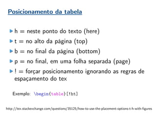 Posicionamento da tabela
h = neste ponto do texto (here)
t = no alto da página (top)
b = no final da página (bottom)
p = no final, em uma folha separada (page)
! = forçar posicionamento ignorando as regras de
espaçamento do tex
Exemplo: begin{table}[!ht]
http://tex.stackexchange.com/questions/35125/how-to-use-the-placement-options-t-h-with-figures
 