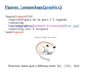 Figuras: usepackage{graphicx}
begin{figure}[!b]
caption{Figura de um gato.} % Legenda
centering
includegraphics[width=0.5linewidth]{cat.jpg}
label{fig:cat} % etiqueta
end{figure}
Exercício: testar qual a diferença entre [b], [!b], [hb]
 