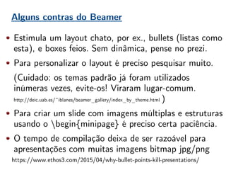Alguns contras do Beamer
Estimula um layout chato, por ex., bullets (listas como
esta), e boxes feios. Sem dinâmica, pense no prezi.
Para personalizar o layout é preciso pesquisar muito.
(Cuidado: os temas padrão já foram utilizados
inúmeras vezes, evite-os! Viraram lugar-comum.
http://deic.uab.es/~iblanes/beamer_gallery/index_by_theme.html )
Para criar um slide com imagens múltiplas e estruturas
usando o begin{minipage} é preciso certa paciência.
O tempo de compilação deixa de ser razoável para
apresentações com muitas imagens bitmap jpg/png
https://www.ethos3.com/2015/04/why-bullet-points-kill-presentations/
 