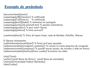 Exemplo de preâmbulo
documentclass{beamer}
usepackage[utf8]{inputenc} % codificação
usepackage[T1]{fontenc} % codificação
usepackage[brazil]{babel} % elementos em português
usepackage{amssymb,amsmath,bm} % pacotes matemáticos
usepackage{graphicx} % para inserir figuras
usepackage{palatino} % fonte sans-serif
usetheme{default} % Tema do layout limpo: nada de Berkeley, PaloAlto, Warsaw
% Opcoes interessantes
usefonttheme[onlymath]{serif} % Fonte serif para equações
setbeamertemplate{navigation symbols}{} % remove os ícones pequenos de navegação
setbeamercovered{transparent} % quando houver pausas, ele introduz o slide em branco
setbeamertemplate{footline}[frame number] %números nos slides
title{Título}
author{small Nome do Aluno small Nome do orientador}
institute{Universidade Federal Uberlândia}
date{today}
 