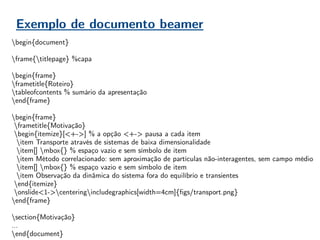 Exemplo de documento beamer
begin{document}
frame{titlepage} %capa
begin{frame}
frametitle{Roteiro}
tableofcontents % sumário da apresentação
end{frame}
begin{frame}
frametitle{Motivação}
begin{itemize}[<+->] % a opção <+-> pausa a cada item
item Transporte através de sistemas de baixa dimensionalidade
item[] mbox{} % espaço vazio e sem símbolo de item
item Método correlacionado: sem aproximação de partículas não-interagentes, sem campo médio
item[] mbox{} % espaço vazio e sem símbolo de item
item Observação da dinâmica do sistema fora do equilíbrio e transientes
end{itemize}
onslide<1->centeringincludegraphics[width=4cm]{figs/transport.png}
end{frame}
section{Motivação}
…
end{document}
 