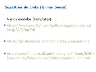 Sugestões de Links (Gilmar Sousa)
Vários modelos (templates)
https://www.overleaf.com/gallery/tagged/presentat
ion#.V-7j-3qrTrd
https://pt.sharelatex.com/templates/presentations
http://www2.informatik.uni-freiburg.de/~frank/ENG/
latex-course/latex-course-3/latex-course-3_en.html
 