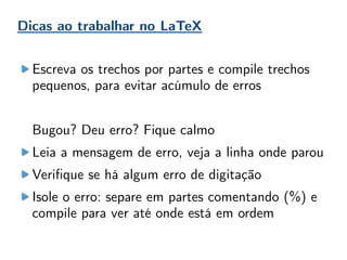 Dicas ao trabalhar no LaTeX
Escreva os trechos por partes e compile trechos
pequenos, para evitar acúmulo de erros
Bugou? Deu erro? Fique calmo
Leia a mensagem de erro, veja a linha onde parou
Verifique se há algum erro de digitação
Isole o erro: separe em partes comentando (%) e
compile para ver até onde está em ordem
 