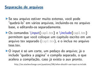 Separação de arquivos
Se seu arquivo estiver muito extenso, você pode
“quebrá-lo” em vários arquivos, incluindo-os no arquivo
base, e editando-os separadamente.
Os comandos input{cap1.tex} e include{cap1.tex}
permitem que você coloque um capítulo escrito em um
arquivo tex separado (cap1.tex), e o inclua no arquivo
tese.tex.
O input é só um corte, um pedaço do arquivo; já o
include “quebra a página” e compila separado, o que
acelera a compilação, caso já exista o aux pronto.
http://tex.stackexchange.com/questions/246/when-should-i-use-input-vs-include
 