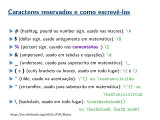 Caracteres reservados e como escrevê-los
# (hashtag, pound ou number sign, usado nas macros): #
$ (dollar sign, usado antigamente em matemática): $
% (percent sign, usando nos comentários :) %
& (ampersand, usado em tabelas e equações): &
_ (underscore, usado para superscrito em matemática): _
{ e } (curly brackets ou braces, usado em todo lugar): { e }
~ (tilde, usado na acentuação): ~{} ou textasciitilde
^ (circumflex, usado para sobrescrito em matemática): ^{} ou
textasciicircum
 (backslash, usado em todo lugar): textbackslash{}
ou backslash (math mode)
https://en.wikibooks.org/wiki/LaTeX/Basics
 