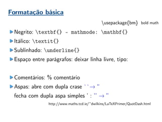 Formatação básica
Negrito: textbf{} - mathmode: mathbf{}
Itálico: textit{}
Sublinhado: underline{}
Espaço entre parágrafos: deixar linha livre, tipo:
Comentários: % comentário
Aspas: abre com dupla crase ``→ “
fecha com dupla aspa simples ’ : ’’ → ”
http://www.maths.tcd.ie/~dwilkins/LaTeXPrimer/QuotDash.html
usepackage{bm} bold math
 