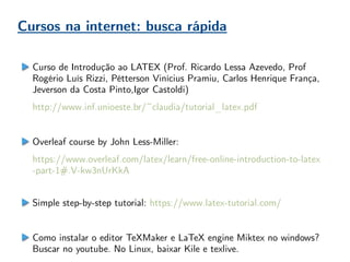 Cursos na internet: busca rápida
Curso de Introdução ao LATEX (Prof. Ricardo Lessa Azevedo, Prof
Rogério Luís Rizzi, Pétterson Vinícius Pramiu, Carlos Henrique França,
Jeverson da Costa Pinto,Igor Castoldi)
http://www.inf.unioeste.br/~claudia/tutorial_latex.pdf
Overleaf course by John Less-Miller:
https://www.overleaf.com/latex/learn/free-online-introduction-to-latex
-part-1#.V-kw3nUrKkA
Simple step-by-step tutorial: https://www.latex-tutorial.com/
Como instalar o editor TeXMaker e LaTeX engine Miktex no windows?
Buscar no youtube. No Linux, baixar Kile e texlive.
 