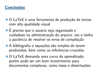 Conclusões
O LaTeX é uma ferramenta de produção de textos
com alta qualidade visual
É preciso que o usuário seja organizado e
cuidadoso na administração do arquivo .tex e tenha
a paciência de resolver os erros de compilação
A bibliografia e equações são simples de serem
produzidas, bem como as referências cruzadas
O LaTeX demanda uma curva de aprendizado
porém pode ser um bom investimento para
documentos complexos, como teses e dissertações.
 