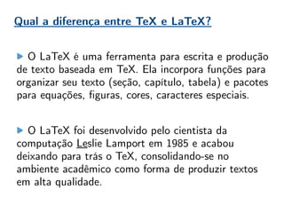 O LaTeX é uma ferramenta para escrita e produção
de texto baseada em TeX. Ela incorpora funções para
organizar seu texto (seção, capítulo, tabela) e pacotes
para equações, figuras, cores, caracteres especiais.
O LaTeX foi desenvolvido pelo cientista da
computação Leslie Lamport em 1985 e acabou
deixando para trás o TeX, consolidando-se no
ambiente acadêmico como forma de produzir textos
em alta qualidade.
Qual a diferença entre TeX e LaTeX?
 