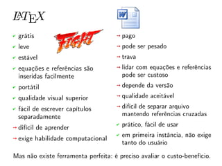 ✔ grátis
✔ leve
✔ estável
✔ equações e referências são
inseridas facilmente
✔ portátil
✔ qualidade visual superior
✔ fácil de escrever capítulos
separadamente
➙ difícil de aprender
➙ exige habilidade computacional
➙ pago
➙ pode ser pesado
➙ trava
➙ lidar com equações e referências
pode ser custoso
➙ depende da versão
➙ qualidade aceitável
➙ difícil de separar arquivo
mantendo referências cruzadas
✔ prático, fácil de usar
✔ em primeira instância, não exige
tanto do usuário
Mas não existe ferramenta perfeita: é preciso avaliar o custo-benefício.
 