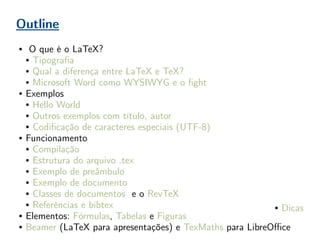 Outline
● O que é o LaTeX?
● Tipografia
● Qual a diferença entre LaTeX e TeX?
● Microsoft Word como WYSIWYG e o fight
● Exemplos
● Hello World
● Outros exemplos com título, autor
● Codificação de caracteres especiais (UTF-8)
● Funcionamento
● Compilação
● Estrutura do arquivo .tex
● Exemplo de preâmbulo
● Exemplo de documento
● Classes de documentos e o RevTeX
● Referências e bibtex
● Elementos: Fórmulas, Tabelas e Figuras
● Beamer (LaTeX para apresentações) e TexMaths para LibreOffice
● Dicas
 