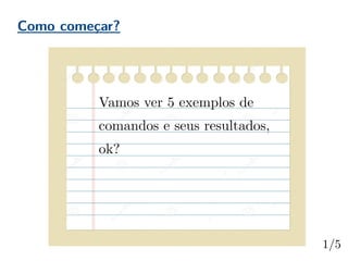 Como começar?
Vamos ver 5 exemplos de
comandos e seus resultados,
ok?
 