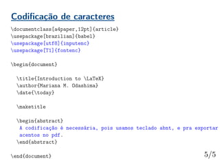 Codificação de caracteres
documentclass[a4paper,12pt]{article}
usepackage[brazilian]{babel}
usepackage[utf8]{inputenc}
usepackage[T1]{fontenc}
begin{document}
title{Introduction to LaTeX}
author{Mariana M. Odashima}
date{today}
maketitle
begin{abstract}
A codificação é necessária, pois usamos teclado abnt, e pra exportar
acentos no pdf.
end{abstract}
end{document}
 