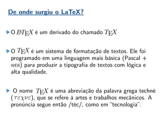De onde surgiu o LaTeX?
O é um derivado do chamado
O é um sistema de formatação de textos. Ele foi
programado em uma linguagem mais básica (Pascal +
WEB) para produzir a tipografia de textos com lógica e
alta qualidade.
O nome é uma abreviação da palavra grega techné
( ), que se refere à artes e trabalhos mecânicos. A
pronúncia segue então /téc/, como em “tecnologia”.
 