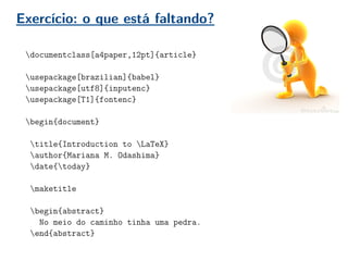 Exercício: o que está faltando?
documentclass[a4paper,12pt]{article}
usepackage[brazilian]{babel}
usepackage[utf8]{inputenc}
usepackage[T1]{fontenc}
begin{document}
title{Introduction to LaTeX}
author{Mariana M. Odashima}
date{today}
maketitle
begin{abstract}
No meio do caminho tinha uma pedra.
end{abstract}
 