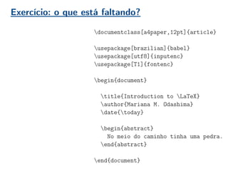Exercício: o que está faltando?
documentclass[a4paper,12pt]{article}
usepackage[brazilian]{babel}
usepackage[utf8]{inputenc}
usepackage[T1]{fontenc}
begin{document}
title{Introduction to LaTeX}
author{Mariana M. Odashima}
date{today}
begin{abstract}
No meio do caminho tinha uma pedra.
end{abstract}
end{document}
 