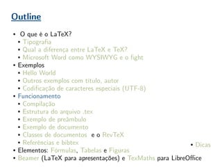 Outline
● O que é o LaTeX?
● Tipografia
● Qual a diferença entre LaTeX e TeX?
● Microsoft Word como WYSIWYG e o fight
● Exemplos
● Hello World
● Outros exemplos com título, autor
● Codificação de caracteres especiais (UTF-8)
● Funcionamento
● Compilação
● Estrutura do arquivo .tex
● Exemplo de preâmbulo
● Exemplo de documento
● Classes de documentos e o RevTeX
● Referências e bibtex
● Elementos: Fórmulas, Tabelas e Figuras
● Beamer (LaTeX para apresentações) e TexMaths para LibreOffice
● Dicas
 