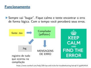 Funcionamento
Compilador
(pdflatex)fonte .tex
.log
registro de tudo
que ocorreu na
compilação
Sempre vai “bugar”. Fique calmo e tente encontrar o erro
de forma lógica. Com o tempo você perceberá seus erros.
MENSAGENS
DE ERRO
https://www.overleaf.com/help/209-tips-and-tricks-for-troubleshooting-latex#.V-pjqHUrKkA
 