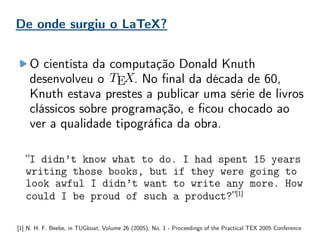 O cientista da computação Donald Knuth
desenvolveu o . No final da década de 60,
Knuth estava prestes a publicar uma série de livros
clássicos sobre programação, e ficou chocado ao
ver a qualidade tipográfica da obra.
“I didn’t know what to do. I had spent 15 years
writing those books, but if they were going to
look awful I didn’t want to write any more. How
could I be proud of such a product?”[1]
[1] N. H. F. Beebe, in TUGboat, Volume 26 (2005), No. 1 - Proceedings of the Practical TEX 2005 Conference
De onde surgiu o LaTeX?
 