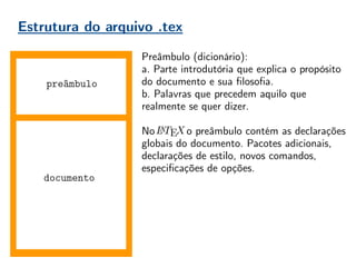 Estrutura do arquivo .tex
documento
Preâmbulo (dicionário):
a. Parte introdutória que explica o propósito
do documento e sua filosofia.
b. Palavras que precedem aquilo que
realmente se quer dizer.
No , o preâmbulo contém as declarações
globais do documento. Pacotes adicionais,
declarações de estilo, novos comandos,
especificações de opções.
Boa prática = organização!
Conforme o usuário ganha experiência, o
preâmbulo vai aumentando. É importante
mantê-lo organizado, comentado, para evitar
perda de tempo do compilador, e do usuário
futuro que não irá entender seu preâmbulo.
preâmbulo
 