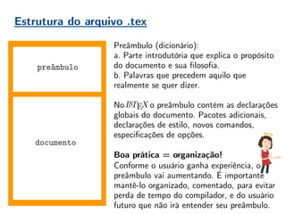 Estrutura do arquivo .tex
documento
Preâmbulo (dicionário):
a. Parte introdutória que explica o propósito
do documento e sua filosofia.
b. Palavras que precedem aquilo que
realmente se quer dizer.
No , o preâmbulo contém as declarações
globais do documento. Pacotes adicionais,
declarações de estilo, novos comandos,
especificações de opções.
Boa prática = organização!
Conforme o usuário ganha experiência, o
preâmbulo vai aumentando. É importante
mantê-lo organizado, comentado, para evitar
perda de tempo do compilador, e do usuário
futuro que não irá entender seu preâmbulo.
preâmbulo
 
