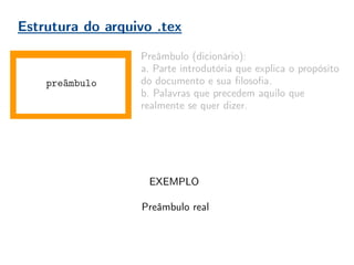 Estrutura do arquivo .tex
documento
Preâmbulo (dicionário):
a. Parte introdutória que explica o propósito
do documento e sua filosofia.
b. Palavras que precedem aquilo que
realmente se quer dizer.
No , o preâmbulo contém as declarações
globais do documento. Pacotes adicionais,
declarações de estilo, novos comandos,
especificações de opções.
Boa prática = organização!
Conforme o usuário ganha experiência, o
preâmbulo vai aumentando. É importante
mantê-lo organizado, comentado, para evitar
perda de tempo do compilador, e do usuário
futuro que não irá entender seu preâmbulo.
preâmbulo
EXEMPLO
Preâmbulo real
 