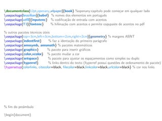 documentclass[12pt,openany,a4paper]{book} %openany:capítulo pode começar em qualquer lado
usepackage[brazilian]{babel} % nomes dos elementos em português
usepackage[utf8]{inputenc} % codificação de entrada com acentos
usepackage[T1]{fontenc} % hifenação com acentos e permite copypaste de acentos no pdf
% outros pacotes técnicos úteis
usepackage[top=3cm,left=3cm,bottom=2cm,right=2cm]{geometry} % margens ABNT
usepackage{indentfirst} % faz a identação do primeiro parágrafo
usepackage{amssymb, amsmath} % pacotes matemáticos
usepackage{graphicx} % pacote para inserir gráficos
usepackage{color,xcolor} % pacote mudar a cor
usepackage{setspace} % pacote para ajustar os espaçamentos como simples ou duplo
usepackage{hyperref} % links dentro do texto (hyperref possui questões de ordenamento de pacote)
hypersetup{colorlinks, citecolor=black, filecolor=black,linkcolor=black,urlcolor=black} % cor nos links
% novos comandos (providecommand define um comando novo se não foi já definido)
providecommand{ket}[1]{vert #1 rangle} % ket | x >
providecommand{bra}[1]{langle #1 vert} % bra < y |
providecommand{braket}[2]{langle #1 vert #2 rangle} % bracket < x | y >
providecommand{mean}[1]{langle #1 rangle} % valor médio
providecommand{red}[1]{textcolor{red}{textbf{#1}}} % troca a cor para vermelho
providecommand{blue}[1]{textcolor{blue}{#1}} % troca a cor para azul
% fim do preâmbulo
begin{document}
 