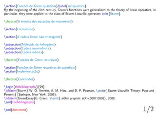 section{Funções de Green quânticas}label{sec:quantica}
By the beginning of the 20th century, Green's functions were generalized to the theory of linear operators, in
particular, they were applied to the class of Sturm-Liouville operators cite{Sturm}.
chapter{A técnica das equações de movimento}
section{Formalismo}
section{A cadeia linear não-interagente}
subsection{Molécula de hidrogênio}
subsection{Cadeia semi-infinita}
subsection{Cadeia infinita}
chapter{Funções de Green recursivas}
section{Funções de Green recursivas de superfície}
section{Implementação}
chapter{Conclusões}
begin{thebibliography}{99}
bibitem{Sturm} W. O. Amrein, A. M. Hinz, and D. P. Pearson, textit{ Sturm-Liouville Theory: Past and
Present} (Springer, New York, 2005).
bibitem{GreenEssay}G. Green, textit{ arXiv preprint arXiv:0807.0088}, 2008.
end{thebibliography}
end{document}
 