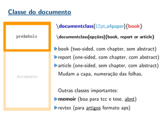 Classe do documento
documentclass[12pt,a4paper]{book}
book (two-sided, com chapter, sem abstract)
report (one-sided, com chapter, com abstract)
article (one-sided, sem chapter, com abstract)
Mudam a capa, numeração das folhas,
Outras classes importantes:
memoir (boa para tcc e tese, abnt)
revtex (para artigos formato aps)
documento
preâmbulo documentclass[opções]{book, report or article}
 
