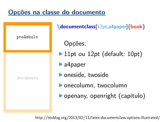 Opções na classe do documento
documentclass[12pt,a4paper]{book}
Opções:
11pt ou 12pt (default: 10pt)
a4paper
oneside, twoside
onecolumn, twocolumn
openany, openright (capítulo)
documento
preâmbulo
http://texblog.org/2013/02/13/latex-documentclass-options-illustrated/
 